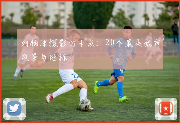 利物浦摄影打卡点:20个最美城市风景与地标