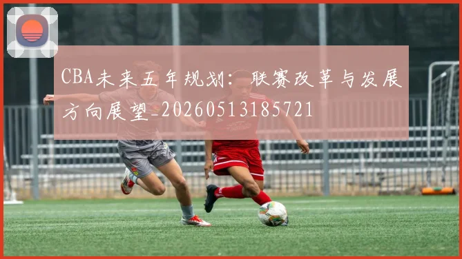 CBA未来五年规划：联赛改革与发展方向展望_20260513185721