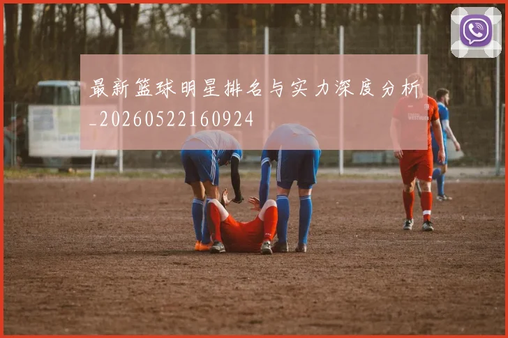 最新篮球明星排名与实力深度分析_20260522160924