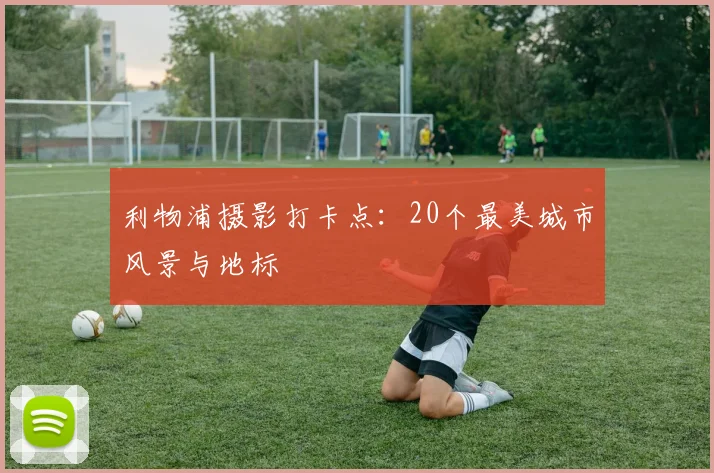 利物浦摄影打卡点：20个最美城市风景与地标