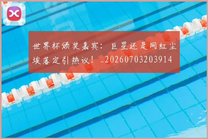 世界杯颁奖嘉宾:巨星还是网红尘埃落定引热议!_20260703203914