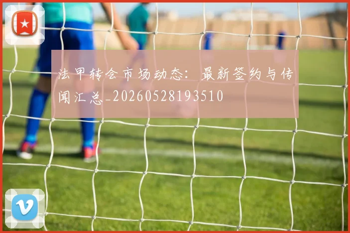 法甲转会市场动态：最新签约与传闻汇总_20260528193510