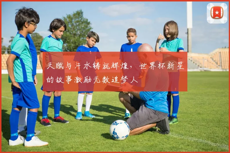 天赋与汗水铸就辉煌，世界杯新星的故事激励无数追梦人