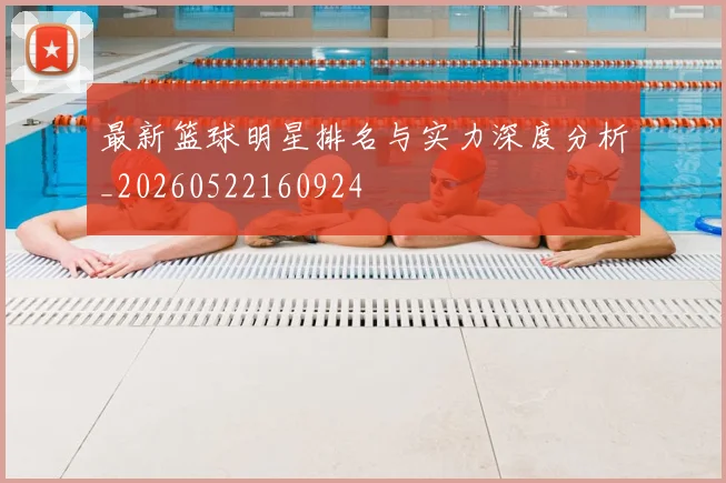 最新篮球明星排名与实力深度分析_20260522160924