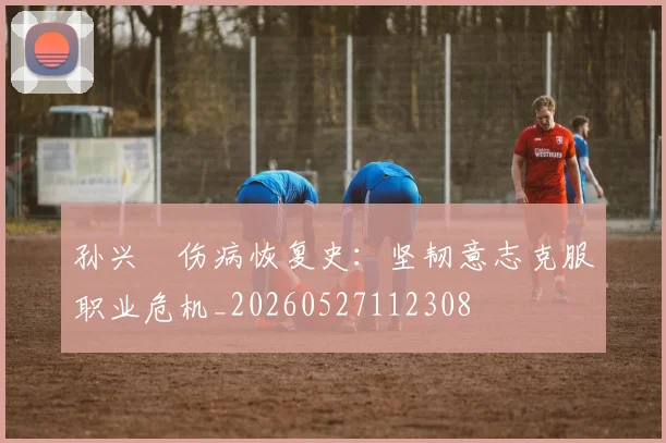 孙兴慜伤病恢复史：坚韧意志克服职业危机_20260527112308