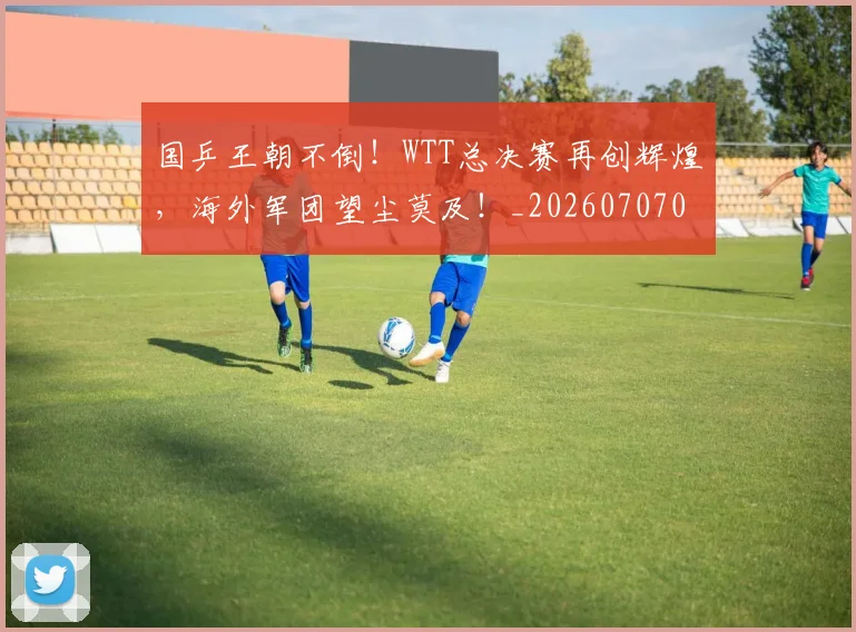 国乒王朝不倒!WTT总决赛再创辉煌,海外军团望尘莫及!_20260707013329