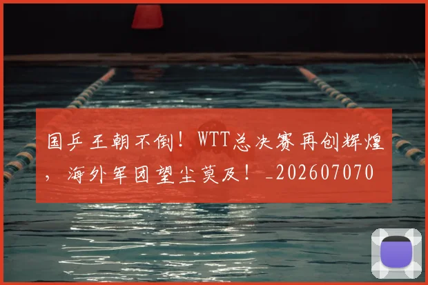 国乒王朝不倒！WTT总决赛再创辉煌，海外军团望尘莫及！_20260707013329