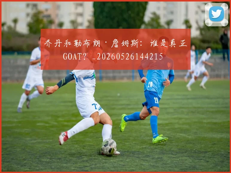 乔丹和勒布朗·詹姆斯：谁是真正的GOAT？_20260526144215