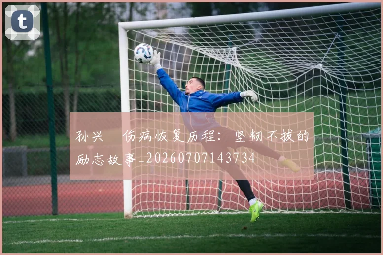 孙兴慜伤病恢复历程：坚韧不拔的励志故事_20260707143734