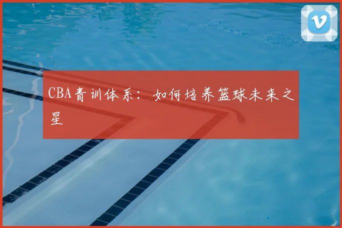 CBA青训体系：如何培养篮球未来之星