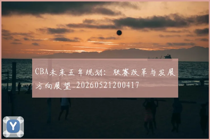 CBA未来五年规划：联赛改革与发展方向展望_20260521200417