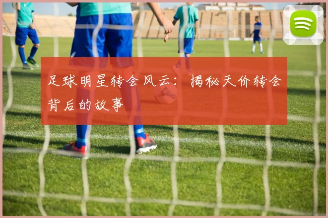 足球明星转会风云：揭秘天价转会背后的故事