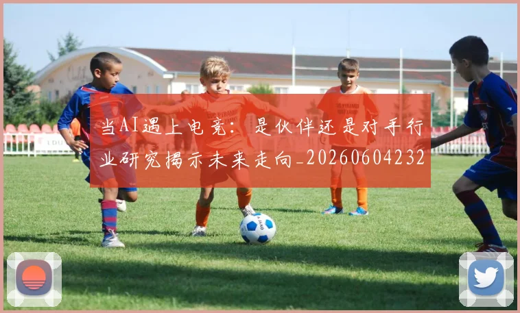 当AI遇上电竞：是伙伴还是对手行业研究揭示未来走向_20260604232524
